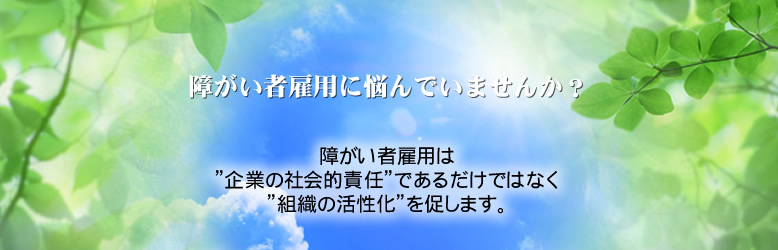 障がい者雇用に悩んでいませんか？　障がい者雇用は”企業の社会的責任”であるだけではなく”組織の活性化”を促します。