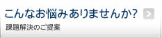 こんなお悩みありませんか？　課題解決のご提案