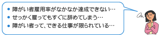●障害者雇用率がなかなか達成できない… ●せっかく雇ってもすぐ辞めてしまう…　●障がい者って、できる仕事が限られている…
