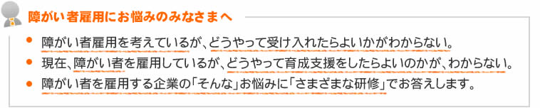 障がい者雇用にお悩みのみなさまへ　●障がい者雇用を考えているが、どうやって受け入れたらよいかがわからない。　●現在、障がい者を雇用しているが、どうやって育成支援をしたらよいのかが、わからない。　●障がい者を雇用する企業の「そんな」お悩みに「さまざまな研修」でお答えします。