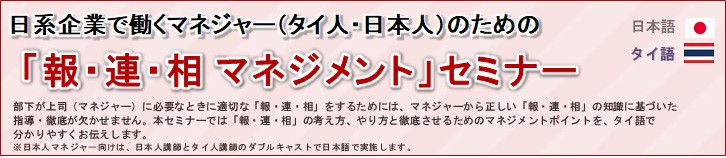 日系企業で働くマネジャー(タイ人・日本人)のための「報・連・相マネジメントセミナー」タイ語・日本語<br/>
				部下が上司(マネジャー)に必要なときに適切な「報・連・相」をするためには、マネ部下が上司（マネジャー）に必要なときに適切な「報・連・相」をするためには、マネジャーから正しい「報・連・相」の知識に基づいた<br/>
				指導・徹底が欠かせません。本セミナーでは「報・連・相」の考え方、やり方と徹底させるためのマネジメントポイントを、タイ語で<br/>
				分かりやすくお伝えします。<br/>
				※日本人マネジャー向けは、日本人講師とタイ人講師のダブルキャストで日本語で実施します。