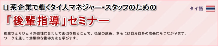 日系企業で働くタイ人マネジャー・スタッフのための「後輩指導」セミナー<br/>
				後輩ひとりひとりの個性に合わせて面倒を見ることで、後輩の成長、さらには自分自身の成長にもつながります。<br/>
				ワークを通して効果的な指導方法を学びます。