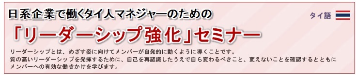 日系企業で働くタイ人マネジャーのための「リーダーシップ強化」セミナー<br/>
				リーダーシップとは、めざす姿に向けてメンバーが自発的に動くように導くことです。<br/>
質の高いリーダーシップを発揮するために、自己を再認識したうえで自ら変わるべきこと、変えないことを確認するとともにメンバーへの有効な働きかけを学びます。