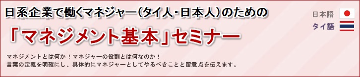 日系企業で働くタイ人マネジャーのための マネジメント基本セミナー<br/>
				マネジメントとは何か！マネジャーの役割とは何なのか！<br/>
				言葉の定義を明確にし、具体的にマネジャーとしてやるべきことと留意点を伝えます。