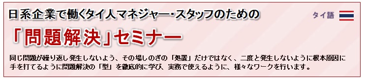 日系企業で働くタイ人マネジャー・スタッフ、日本人マネジャーのための「問題解決」セミナー<br/>
				同じ問題が繰り返し発生しないよう、その場しのぎの「処置」だけではなく、二度と発生しないよう根本原因に<br/>
				手を打てるように問題解決の「型」を徹底的に学び、実務で使えるように様々なワークを行います。