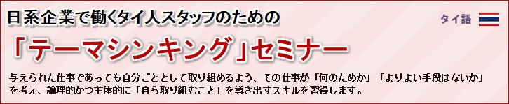 日系企業で働くタイ人スタッフのための「テーマシンキング」セミナー<br/>
				同じ問題が繰り返し発生しないよう、その場しのぎの「処置」だけではなく、二度と発生しないよう根本原因に<br/>
				手を打てるように問題解決の「型」を徹底的に学び、実務で使えるように様々なワークを行います。