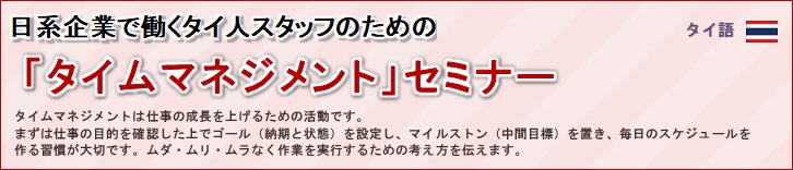 日系企業で働くタイ人スタッフのための「タイムマネジメント」セミナー<br/>
タイムマネジメントは仕事の成長を上げるための活動です。<br/>
まずは仕事の目的を確認した上でゴール（納期と状態）を設定し、マイルストン（中間目標）を置き、毎日のスケジュールを<br/>
作る習慣が大切です。ムダ・ムリ・ムラなく作業を実行するための考え方を伝えます。