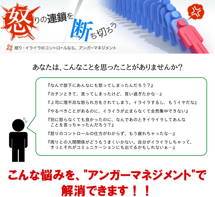 あなたは、こんなことを思ったことありませんか？『何で部下にあんなにも怒ってしまったんだろう？』『カチンときて言ってしまったけど、言い過ぎたかな…』『上司に理不尽な怒り方をされてしまう。イライラするし、もう嫌だな』『やるべき事があるのに、イライラが止まらなくて全然集中出来ない』『別に怒らなくても良かったのに、なんであのときイライラしてあんな事を言っちゃったんだろう？』『怒りのコントロールの仕方が分からず、もう疲れちゃったな…』『周りとの人間関係がどうも上手くいかない。自分がイライラしちゃって、きっとそれがコミュニケーションにも出てるかもしれないなぁ…』こんな悩みを“アンガーマネジメント”で解消できます!!